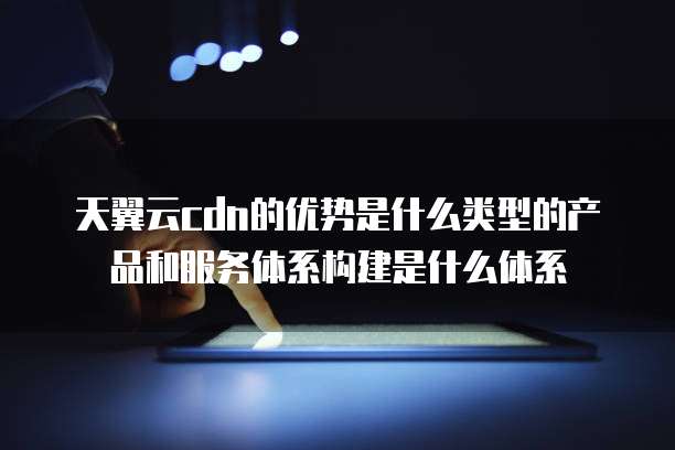 天翼云cdn的优势是什么类型的产品和服务体系构建是什么体系