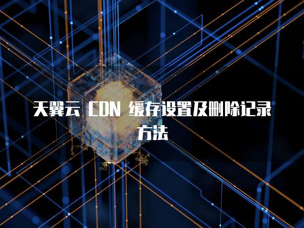 天翼云 CDN 缓存设置及删除记录方法