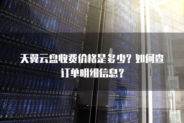 天翼云盘收费价格是多少?如何查订单明细信息?