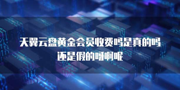 天翼云盘黄金会员收费吗是真的吗还是假的呀啊呢