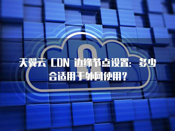 天翼云 CDN 边缘节点设置:多少合适用于外网使用?