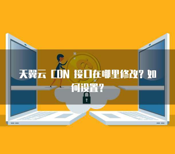天翼云 CDN 接口在哪里修改？如何设置？