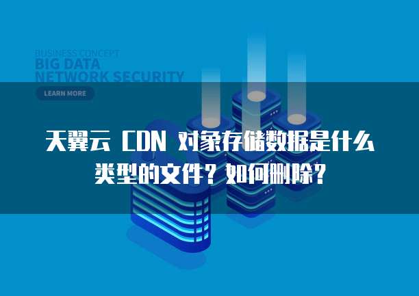 天翼云 CDN 对象存储数据是什么类型的文件?如何删除?