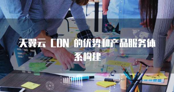 天翼云 CDN 的优势和产品服务体系构建