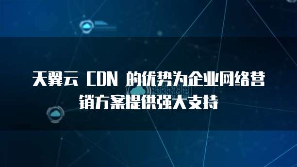 天翼云 CDN 的优势为企业网络营销方案提供强大支持