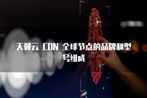 天翼云 CDN 全球节点的品牌和型号组成