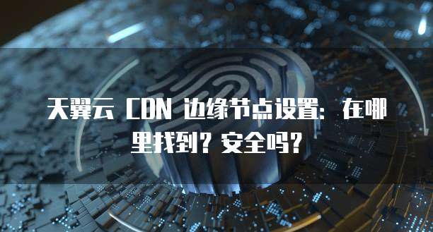 天翼云 CDN 边缘节点设置:在哪里找到?安全吗?