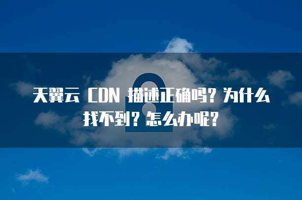 天翼云 CDN 描述正确吗？为什么找不到？怎么办呢？
