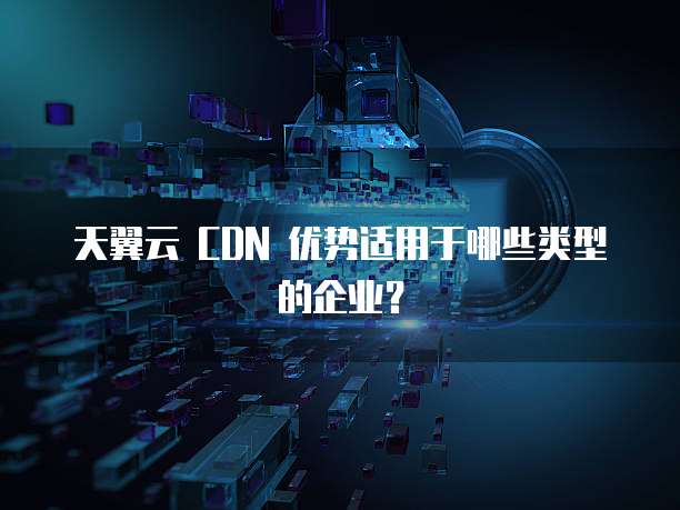 天翼云 CDN 优势适用于哪些类型的企业?