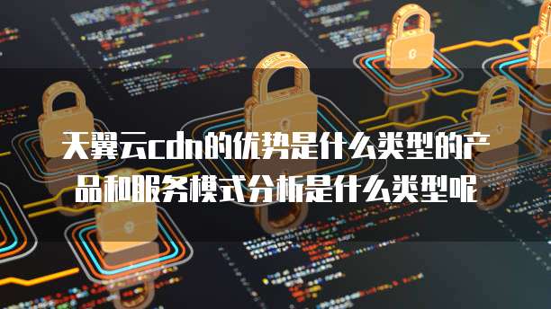 天翼云cdn的优势是什么类型的产品和服务模式分析是什么类型呢