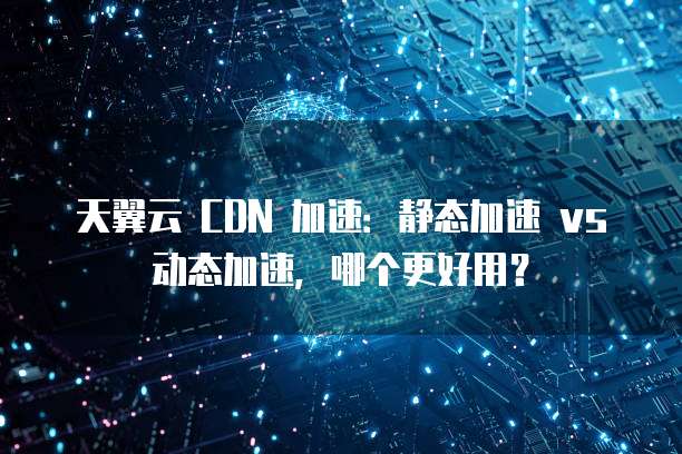 天翼云 CDN 加速:静态加速 vs 动态加速,哪个更好用?
