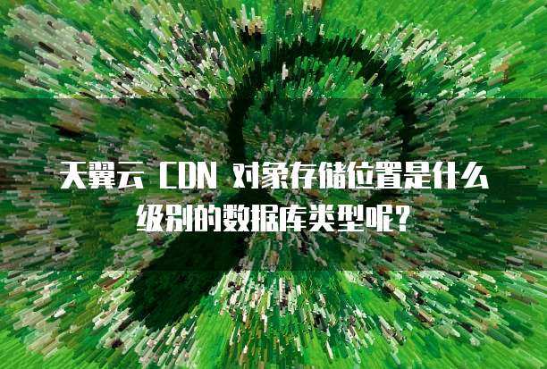 天翼云 CDN 对象存储位置是什么级别的数据库类型呢?