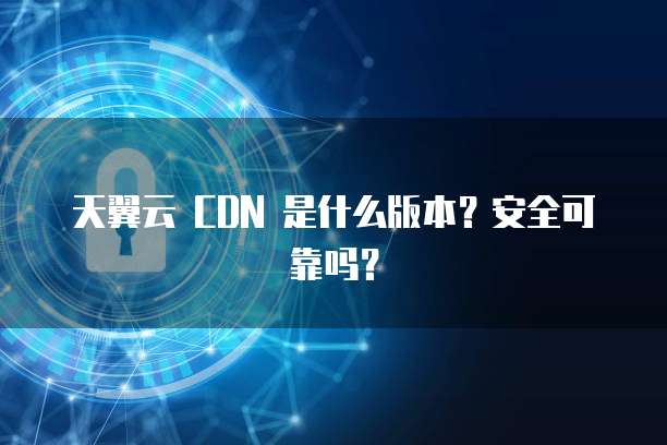天翼云 CDN 是什么版本?安全可靠吗?