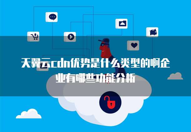 天翼云cdn优势是什么类型的啊企业有哪些功能分析