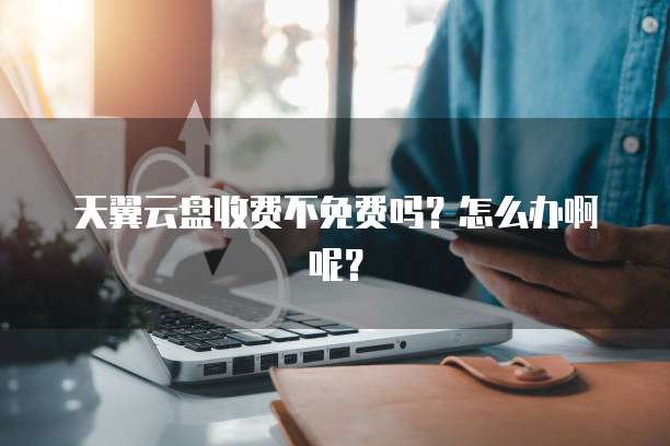 天翼云盘收费不免费吗?怎么办啊呢?