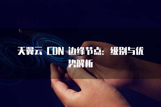 天翼云 CDN 边缘节点：级别与优势解析