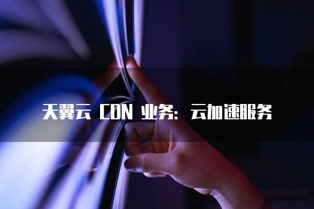 天翼云 CDN 业务:云加速服务