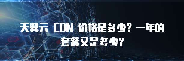 天翼云 CDN 价格是多少?一年的套餐又是多少?