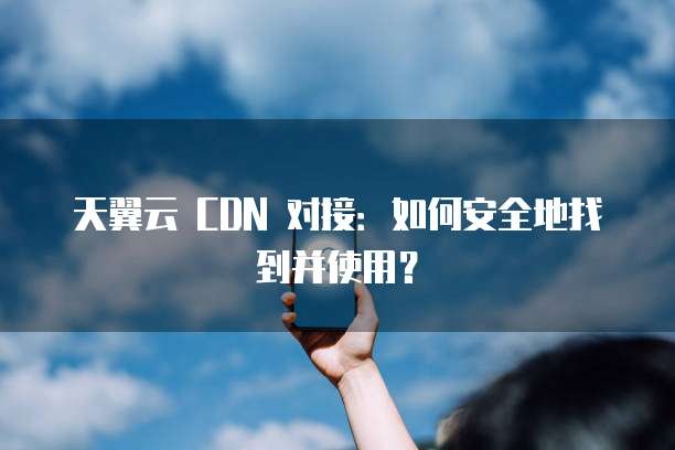 天翼云 CDN 对接:如何安全地找到并使用?