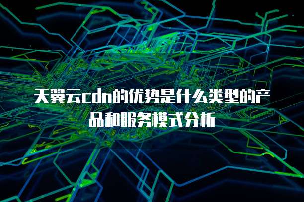 天翼云cdn的优势是什么类型的产品和服务模式分析