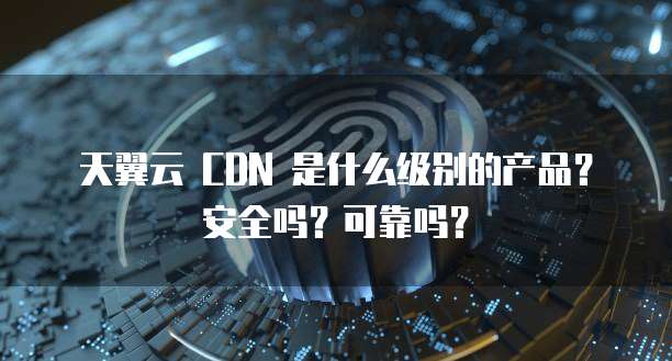 天翼云 CDN 是什么级别的产品?安全吗?可靠吗?