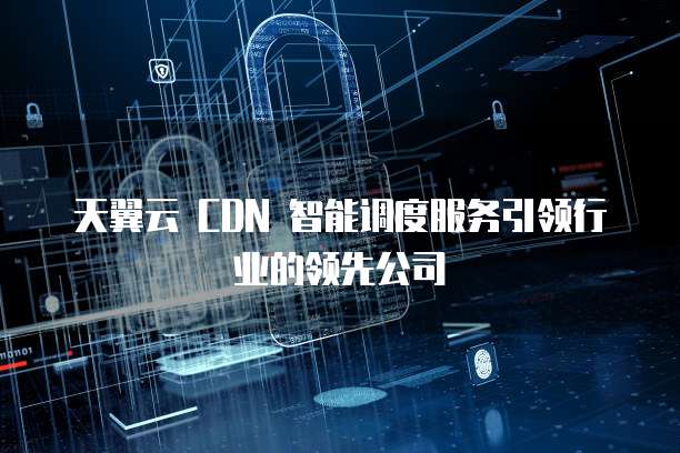 天翼云 CDN 智能调度服务引领行业的领先公司