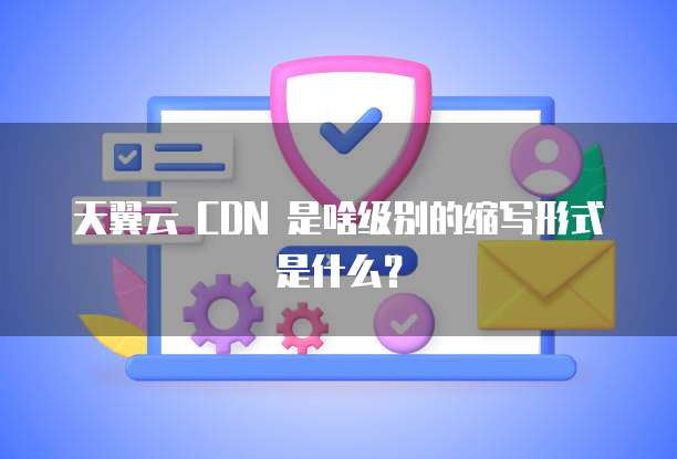 天翼云 CDN 是啥级别的缩写形式是什么?
