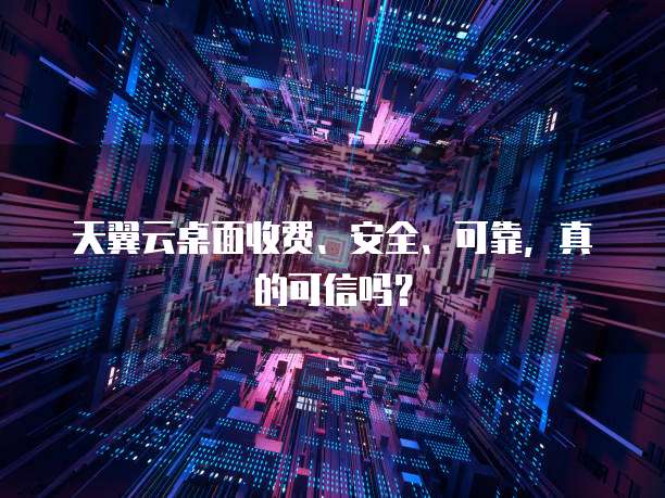 天翼云桌面收费、安全、可靠,真的可信吗?