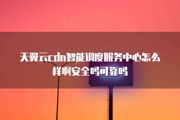 天翼云cdn智能调度服务中心怎么样啊安全吗可靠吗