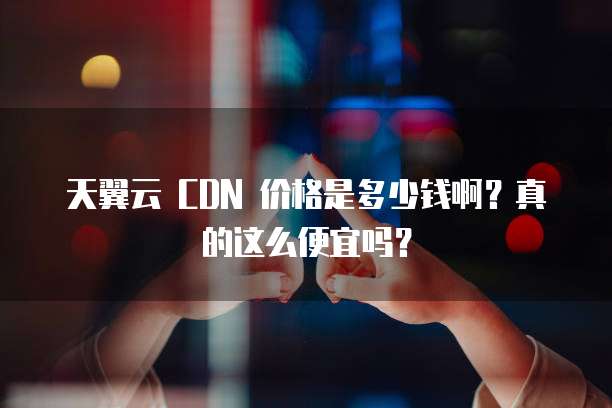 天翼云 CDN 价格是多少钱啊?真的这么便宜吗?