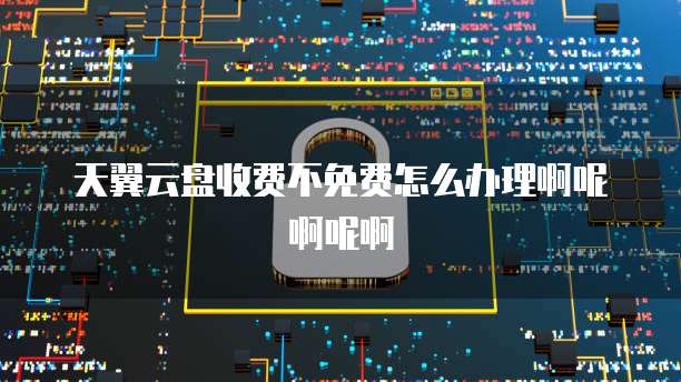 天翼云盘收费不免费怎么办理啊呢啊呢啊