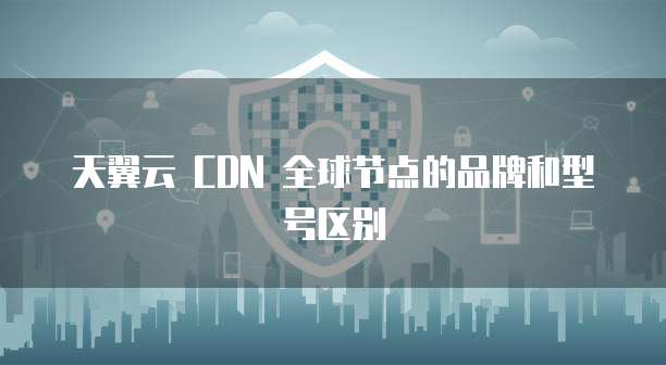天翼云 CDN 全球节点的品牌和型号区别