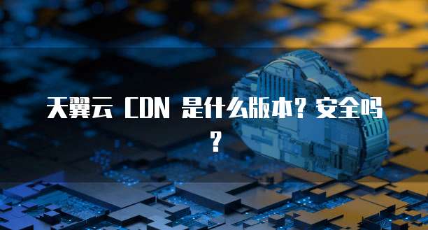 天翼云 CDN 是什么版本?安全吗?