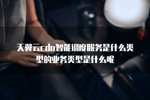 天翼云cdn智能调度服务是什么类型的业务类型是什么呢