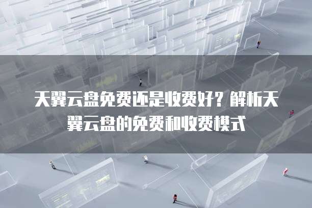 天翼云盘免费还是收费好？解析天翼云盘的免费和收费模式