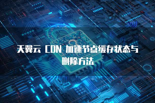 天翼云 CDN 加速节点缓存状态与删除方法