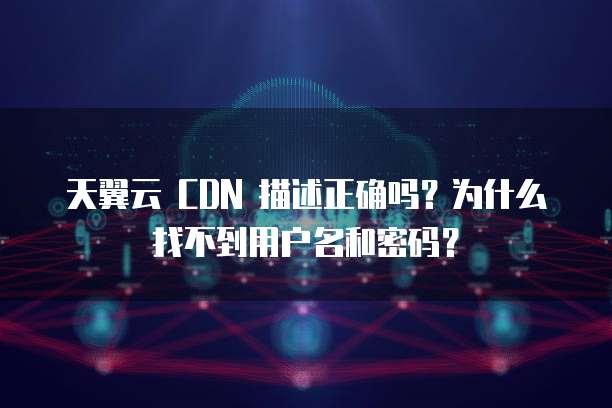 天翼云 CDN 描述正确吗?为什么找不到用户名和密码?