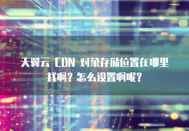 天翼云 CDN 对象存储位置在哪里找啊?怎么设置啊呢?