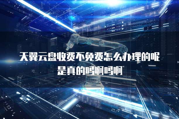 天翼云盘收费不免费怎么办理的呢是真的吗啊吗啊