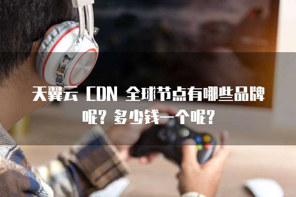 天翼云 CDN 全球节点有哪些品牌呢?多少钱一个呢?