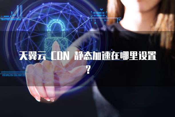 天翼云 CDN 静态加速在哪里设置?