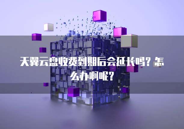 天翼云盘收费到期后会延长吗?怎么办啊呢?