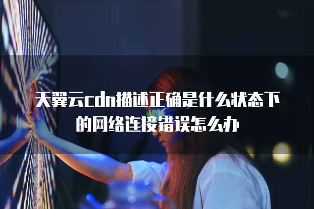 天翼云cdn描述正确是什么状态下的网络连接错误怎么办