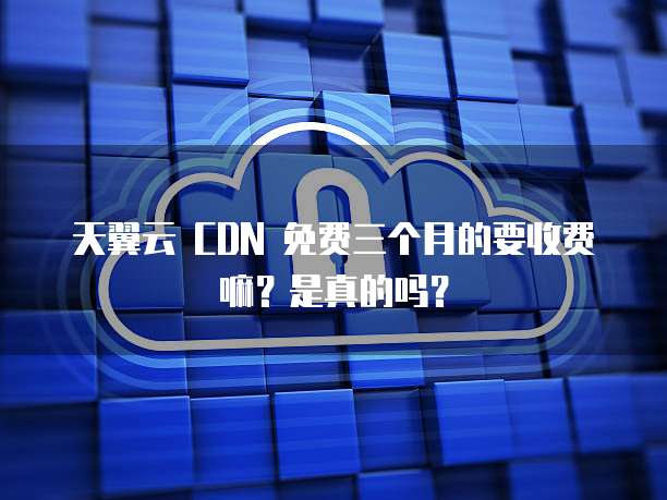 天翼云 CDN 免费三个月的要收费嘛?是真的吗?