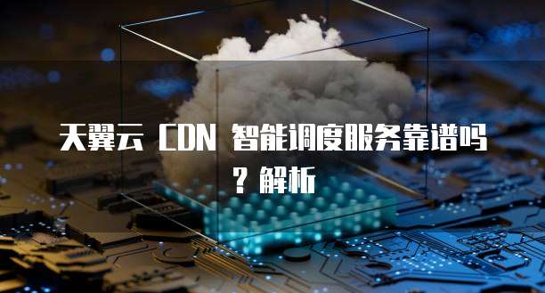 天翼云 CDN 智能调度服务靠谱吗?解析