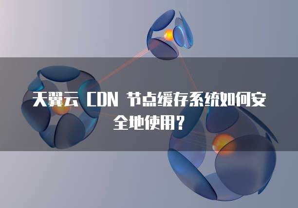 天翼云 CDN 节点缓存系统如何安全地使用？