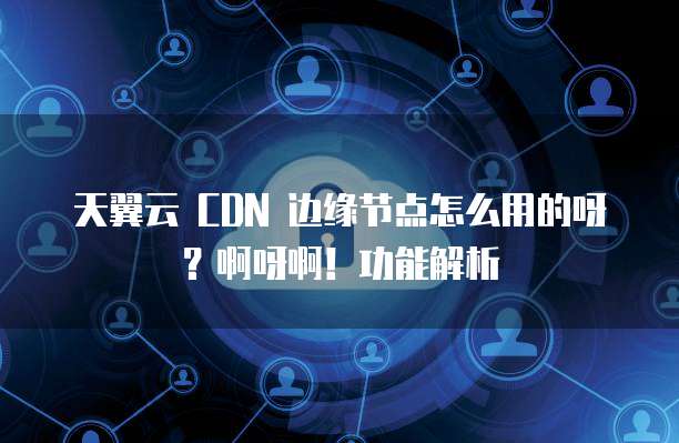天翼云 CDN 边缘节点怎么用的呀?啊呀啊!功能解析