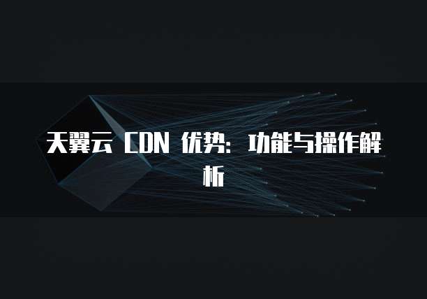 天翼云 CDN 优势:功能与操作解析