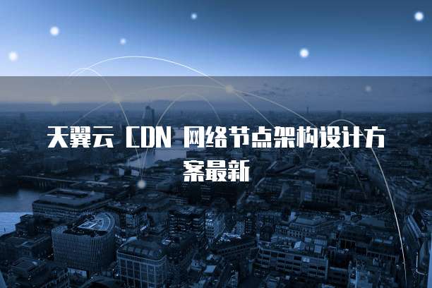 天翼云 CDN 网络节点架构设计方案最新