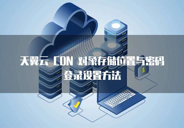 天翼云 CDN 对象存储位置与密码登录设置方法